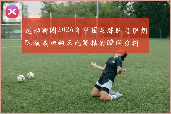 运动新闻2026年中国足球队与伊朗队激战回顾及比赛精彩瞬间分析
